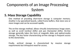 Components of an Image Processing
System
5. Mass Storage Capability
One method of providing short-term storage is computer memory.
Another is by specialized boards, called frame buffers, that store one or
more images and can be accessed rapidly.
The on-line storage method, allows virtually instantaneous image zoom,
as well as scroll (vertical shifts) and pan (horizontal shifts). On-line
storage generally takes the form of magnetic disks and optical-media
storage. The key factor characterizing on-line storage is frequent access
to the stored data.
Finally, archival storage is characterized by massive storage
requirements but infrequent need for access.
 