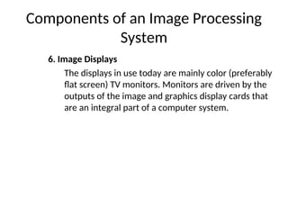 Components of an Image Processing
System
6. Image Displays
The displays in use today are mainly color (preferably
flat screen) TV monitors. Monitors are driven by the
outputs of the image and graphics display cards that
are an integral part of a computer system.
 