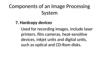 Components of an Image Processing
System
7. Hardcopy devices
Used for recording images, include laser
printers, film cameras, heat-sensitive
devices, inkjet units and digital units,
such as optical and CD-Rom disks.
 