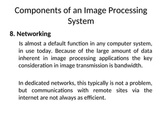 Components of an Image Processing
System
8. Networking
Is almost a default function in any computer system,
in use today. Because of the large amount of data
inherent in image processing applications the key
consideration in image transmission is bandwidth.
In dedicated networks, this typically is not a problem,
but communications with remote sites via the
internet are not always as efficient.
 