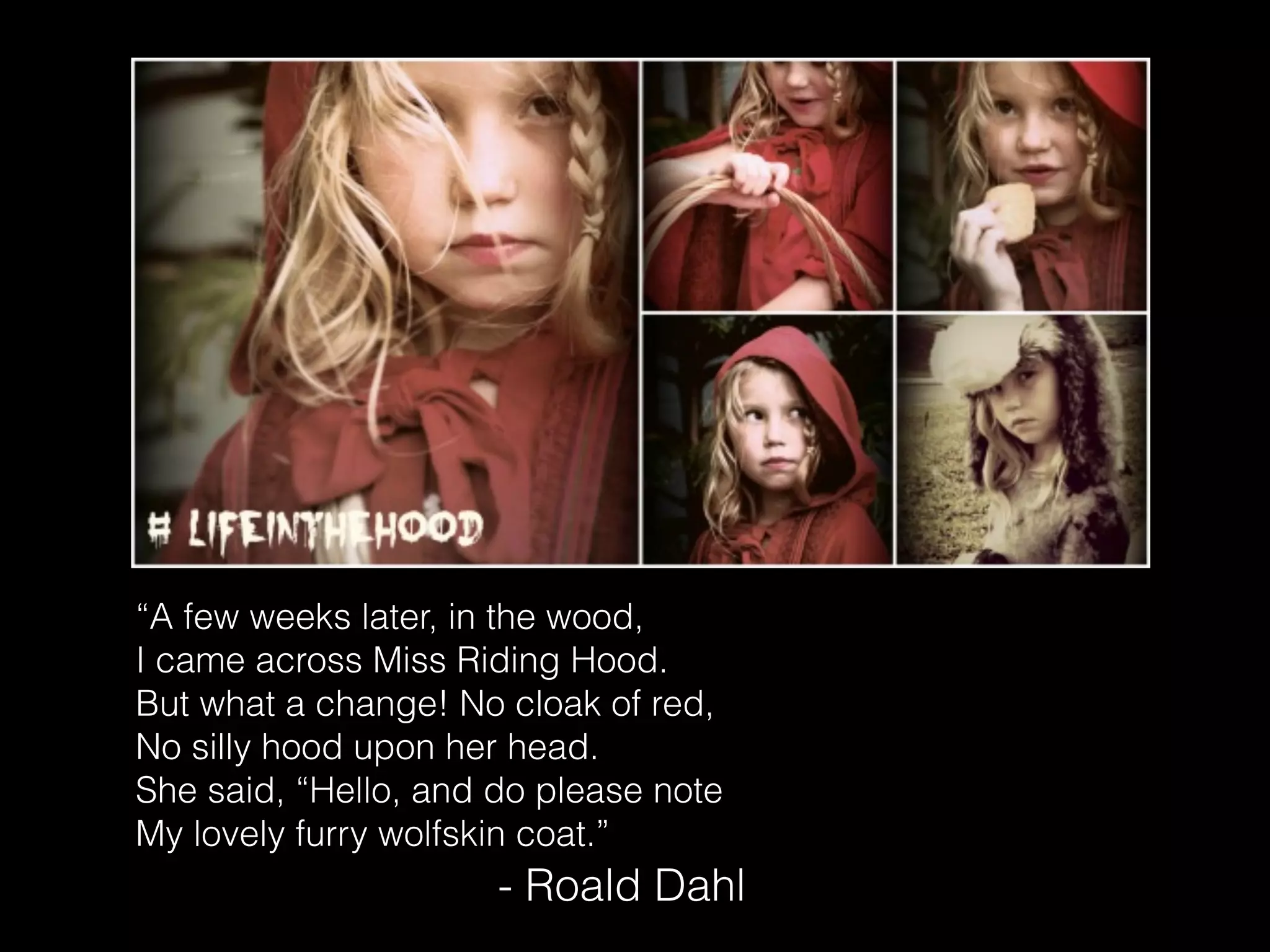“A few weeks later, in the wood,
I came across Miss Riding Hood.
But what a change! No cloak of red,
No silly hood upon her head.
She said, “Hello, and do please note
My lovely furry wolfskin coat.”
- Roald Dahl
 