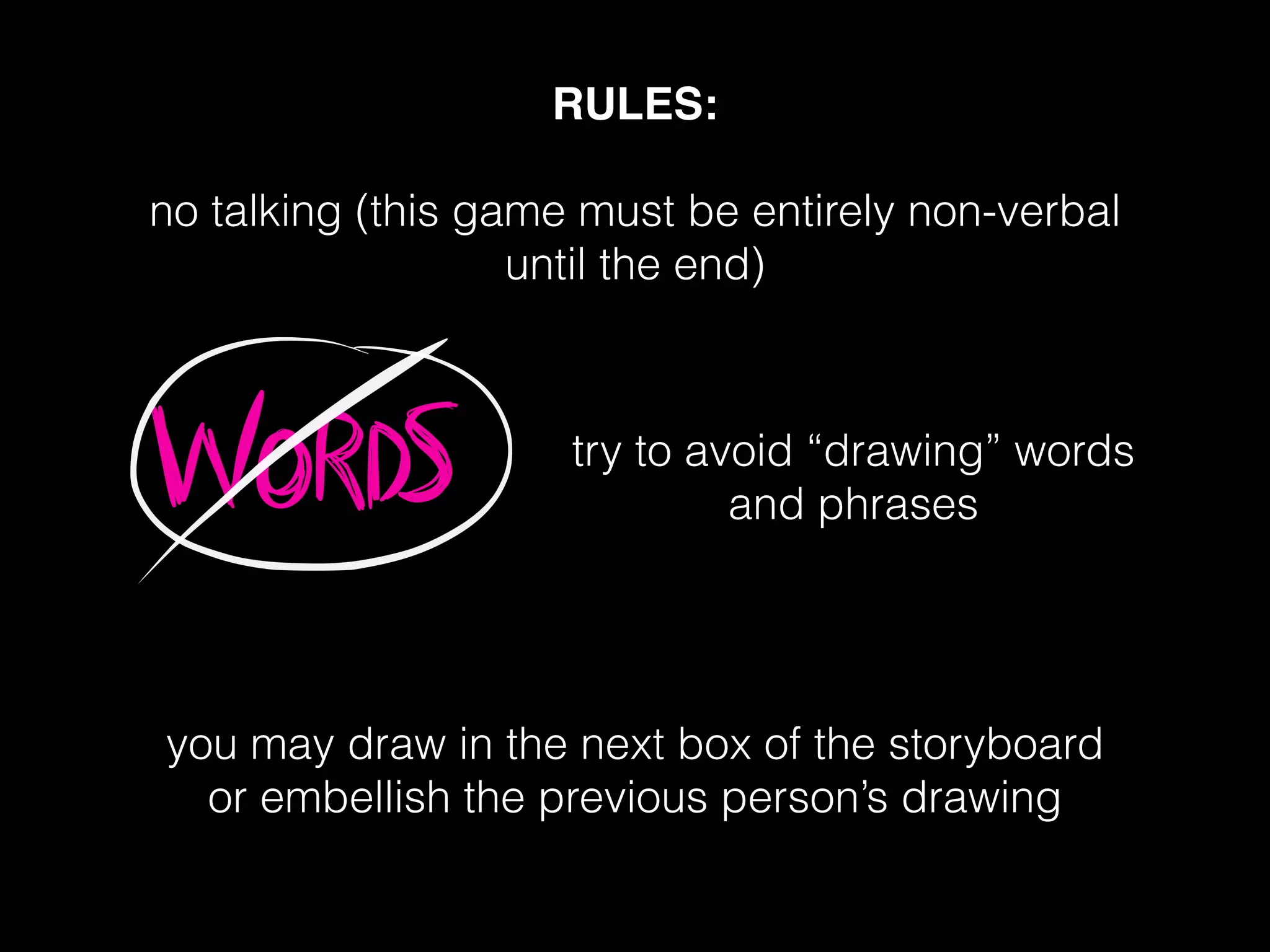 RULES:!
!
no talking (this game must be entirely non-verbal
until the end)
!
!
!
!
!
!
!
!
you may draw in the next box of the storyboard
or embellish the previous person’s drawing
try to avoid “drawing” words
and phrases
 