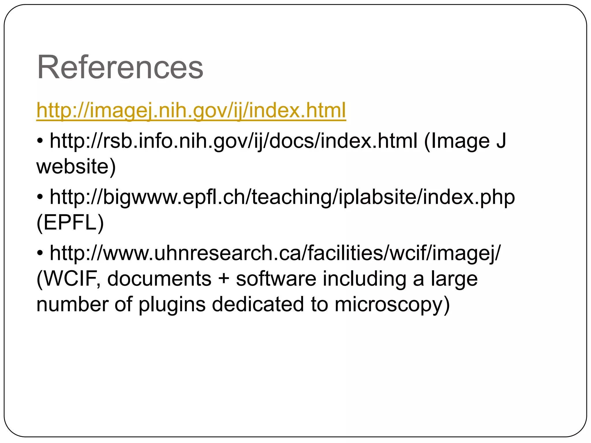 References
http://imagej.nih.gov/ij/index.html
• http://rsb.info.nih.gov/ij/docs/index.html (Image J
website)
• http://bigwww.epfl.ch/teaching/iplabsite/index.php
(EPFL)
• http://www.uhnresearch.ca/facilities/wcif/imagej/
(WCIF, documents + software including a large
number of plugins dedicated to microscopy)

 