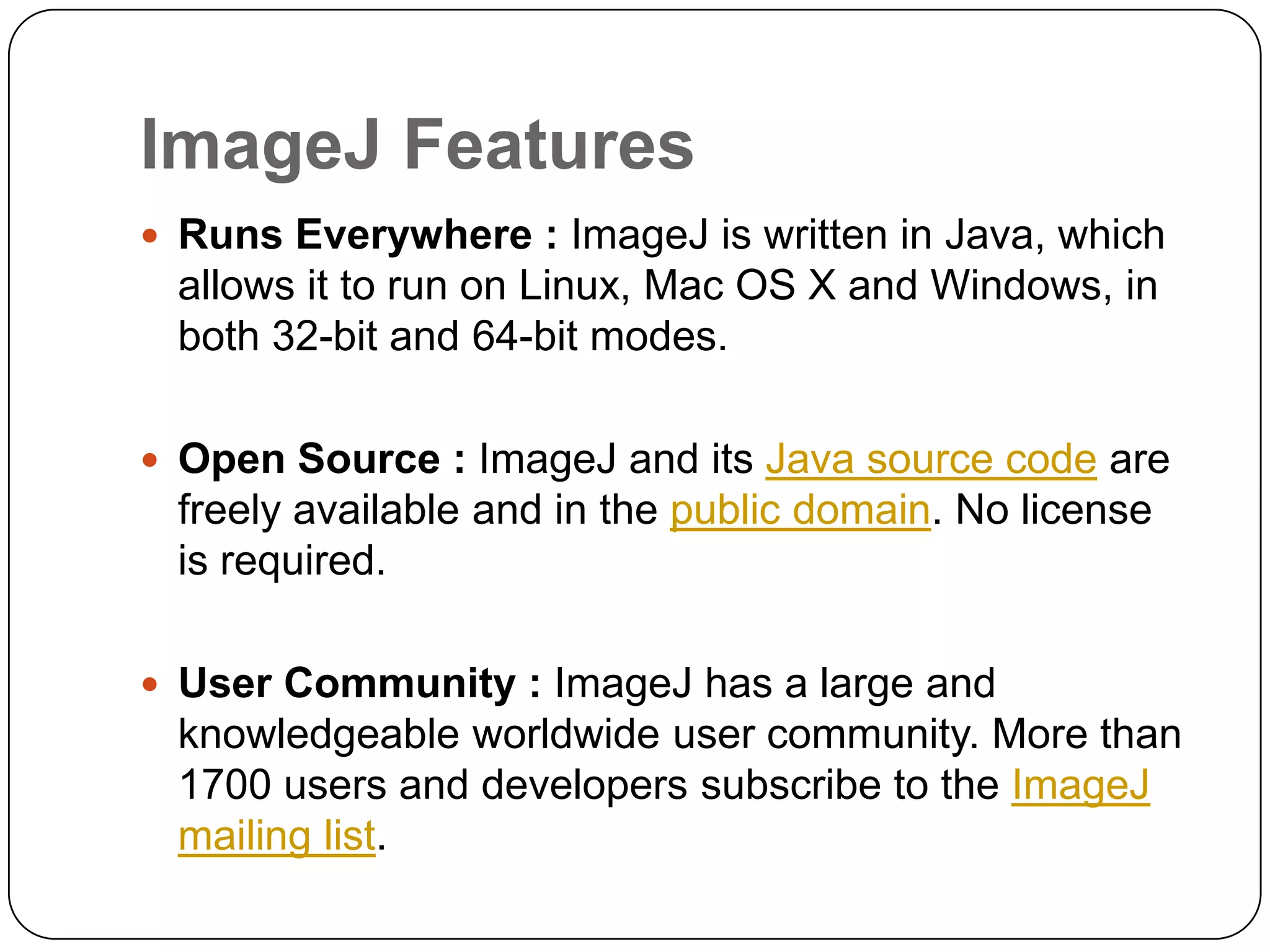 ImageJ Features
 Runs Everywhere : ImageJ is written in Java, which

allows it to run on Linux, Mac OS X and Windows, in
both 32-bit and 64-bit modes.
 Open Source : ImageJ and its Java source code are

freely available and in the public domain. No license
is required.
 User Community : ImageJ has a large and

knowledgeable worldwide user community. More than
1700 users and developers subscribe to the ImageJ
mailing list.

 