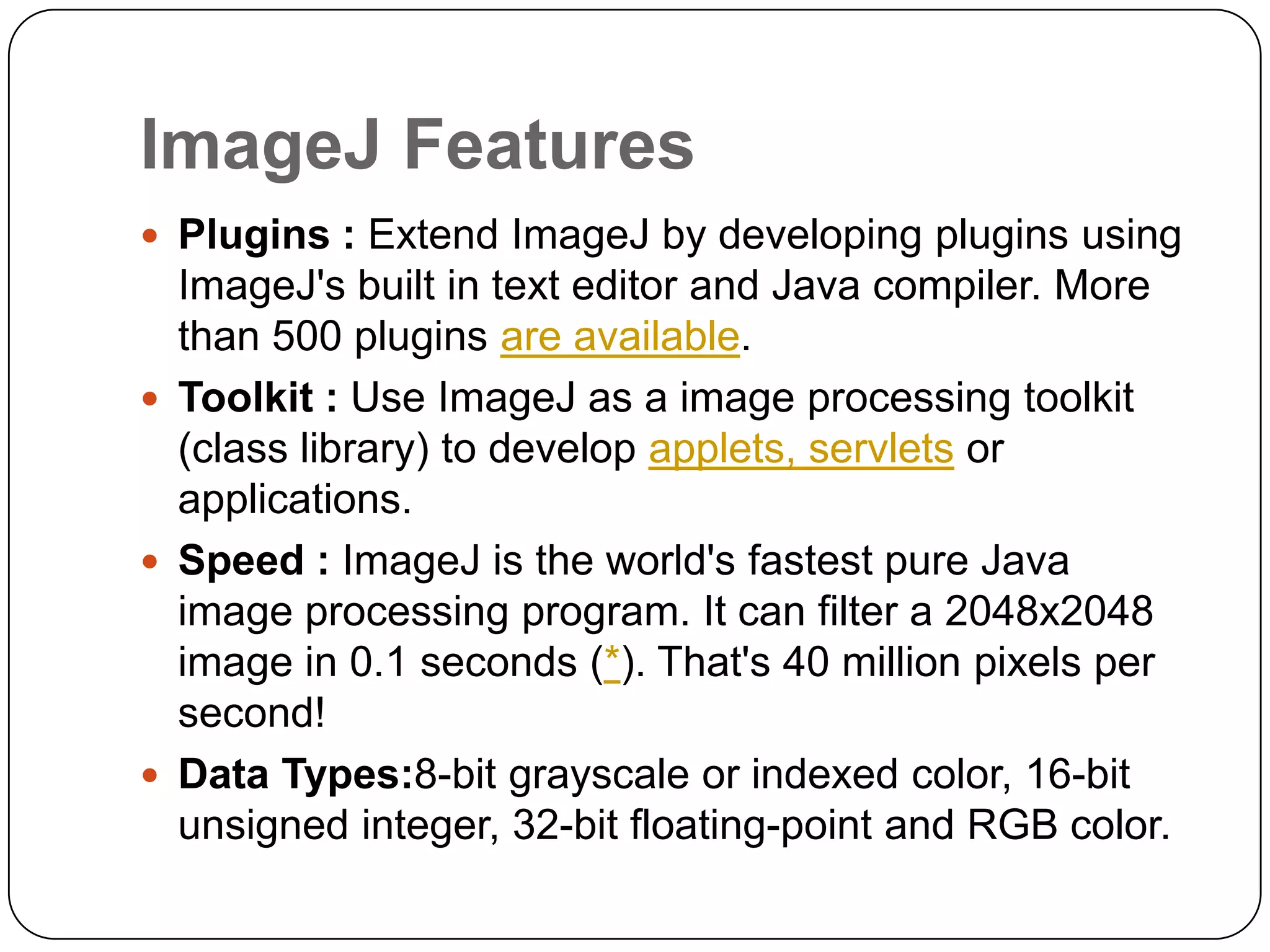 ImageJ Features
 Plugins : Extend ImageJ by developing plugins using

ImageJ's built in text editor and Java compiler. More
than 500 plugins are available.
 Toolkit : Use ImageJ as a image processing toolkit
(class library) to develop applets, servlets or
applications.
 Speed : ImageJ is the world's fastest pure Java
image processing program. It can filter a 2048x2048
image in 0.1 seconds (*). That's 40 million pixels per
second!
 Data Types:8-bit grayscale or indexed color, 16-bit
unsigned integer, 32-bit floating-point and RGB color.

 