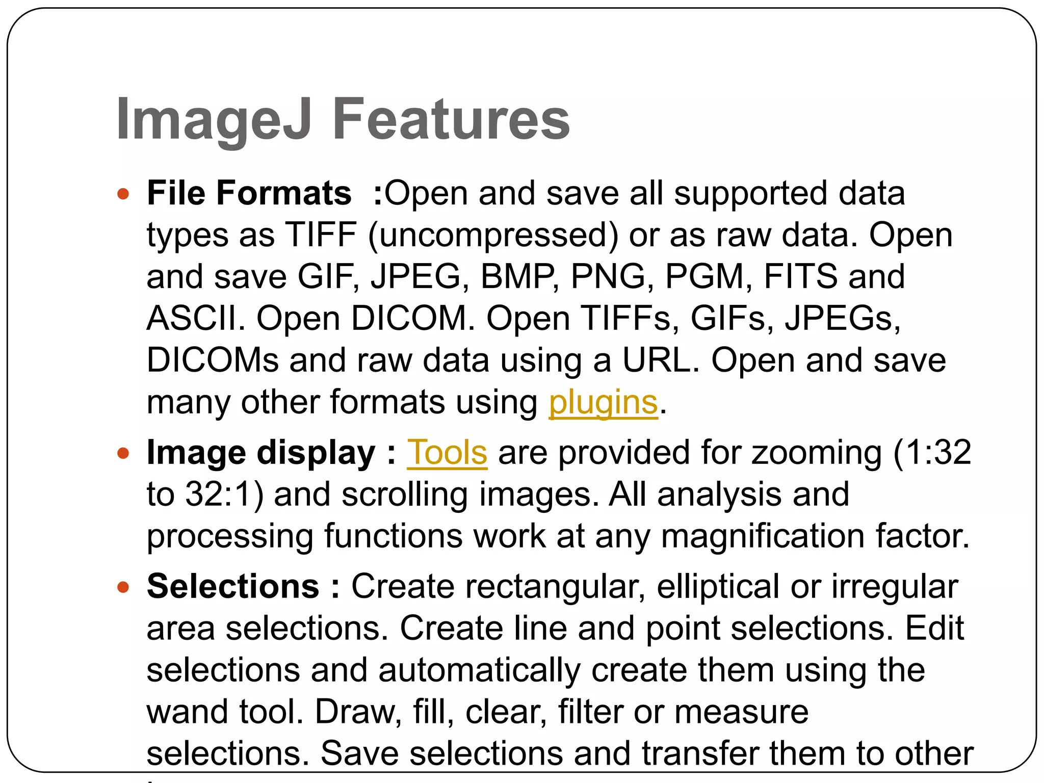 ImageJ Features
 File Formats :Open and save all supported data

types as TIFF (uncompressed) or as raw data. Open
and save GIF, JPEG, BMP, PNG, PGM, FITS and
ASCII. Open DICOM. Open TIFFs, GIFs, JPEGs,
DICOMs and raw data using a URL. Open and save
many other formats using plugins.
 Image display : Tools are provided for zooming (1:32
to 32:1) and scrolling images. All analysis and
processing functions work at any magnification factor.
 Selections : Create rectangular, elliptical or irregular
area selections. Create line and point selections. Edit
selections and automatically create them using the
wand tool. Draw, fill, clear, filter or measure
selections. Save selections and transfer them to other

 