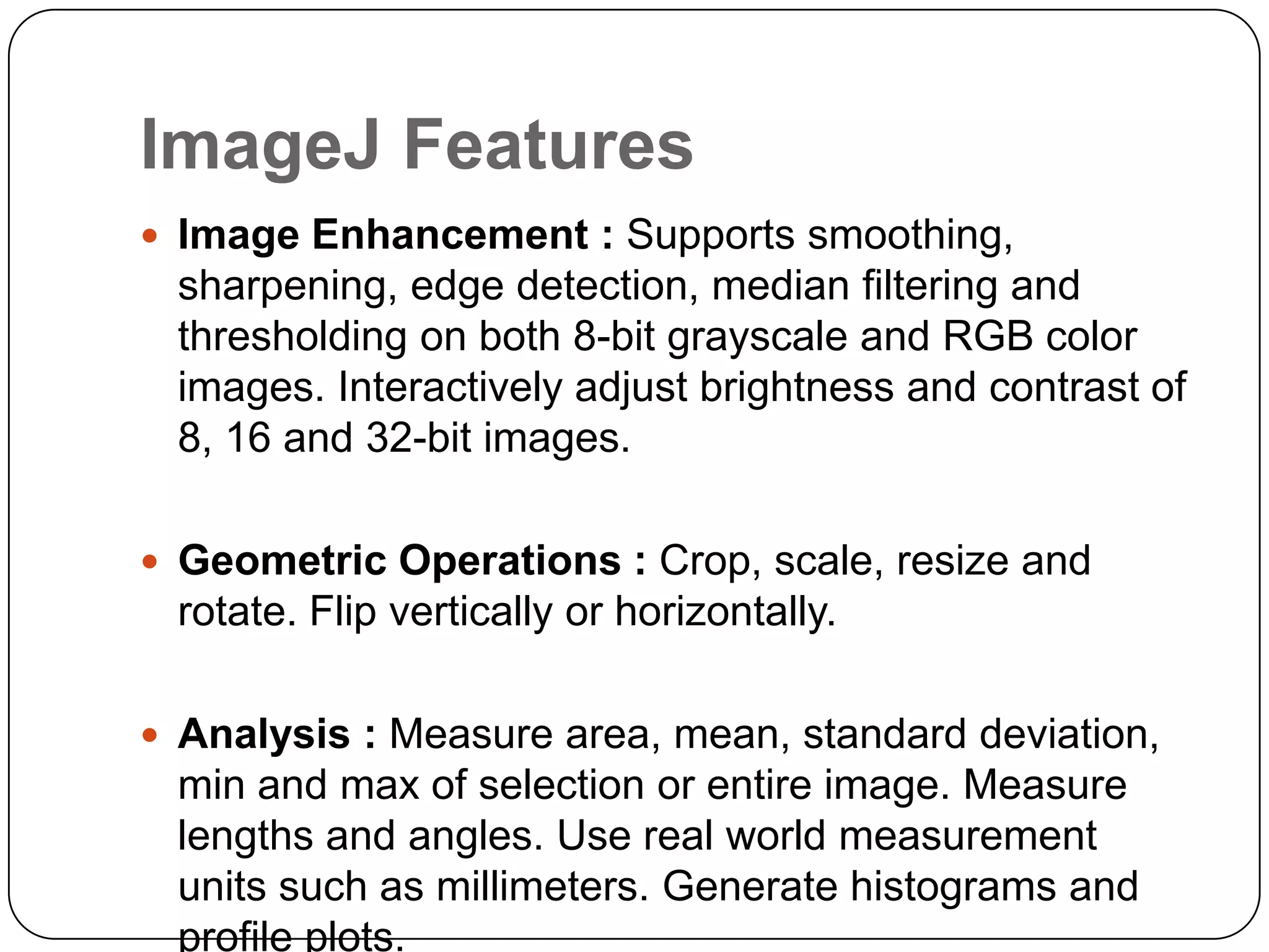 ImageJ Features
 Image Enhancement : Supports smoothing,

sharpening, edge detection, median filtering and
thresholding on both 8-bit grayscale and RGB color
images. Interactively adjust brightness and contrast of
8, 16 and 32-bit images.
 Geometric Operations : Crop, scale, resize and

rotate. Flip vertically or horizontally.
 Analysis : Measure area, mean, standard deviation,

min and max of selection or entire image. Measure
lengths and angles. Use real world measurement
units such as millimeters. Generate histograms and
profile plots.

 