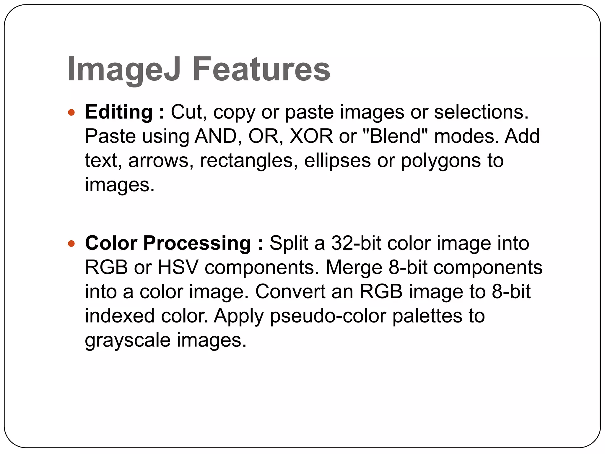 ImageJ Features
 Editing : Cut, copy or paste images or selections.

Paste using AND, OR, XOR or "Blend" modes. Add
text, arrows, rectangles, ellipses or polygons to
images.
 Color Processing : Split a 32-bit color image into

RGB or HSV components. Merge 8-bit components
into a color image. Convert an RGB image to 8-bit
indexed color. Apply pseudo-color palettes to
grayscale images.

 