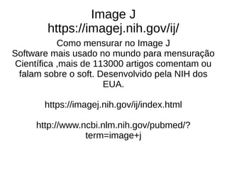 Image J
https://imagej.nih.gov/ij/
Como mensurar no Image J
Software mais usado no mundo para mensuração
Científica ,mais de 113000 artigos comentam ou
falam sobre o soft. Desenvolvido pela NIH dos
EUA.
https://imagej.nih.gov/ij/index.html
http://www.ncbi.nlm.nih.gov/pubmed/?
term=image+j
 