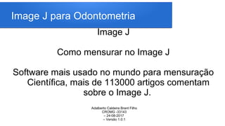 Image J para Odontometria
Image J
Como mensurar no Image J
Software mais usado no mundo para mensuração
Científica, mais de 113000 artigos comentam
sobre o Image J.
Adalberto Caldeira Brant Filho
CROMG -33143
– 24-08-2017
– Versão 1.0.1
 