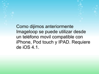 Como dijimos anteriormente Imageloop se puede utilizar desde un teléfono movil compatible con iPhone, Pod touch y IPAD. Requiere de iOS 4.1.   