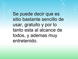 Se puede decir que es sitio bastante sencillo de usar, gratuito y por lo tanto esta al alcance de todos, y ademas muy entretenido. 
