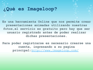 ¿Qué es Imageloop? Es una herramienta Online que nos permite crear presentaciones animadas utilizando nuestras fotos,el servicio es gratuito pero hay que ser usuario registrado antes de poder realizar dichas presentaciones. Para poder registrarse es necesario crearse una cuenta, ingresando a su pagina principal: http://www.imageloop.com/   