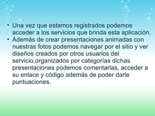 Una vez que estamos registrados podemos acceder a los servicios que brinda esta aplicación. Además de crear presentaciones animadas con nuestras fotos podemos navegar por el sitio y ver diseños creados por otros usuarios del servicio,organizados por categorías dichas presentaciones podemos comentarlas, acceder a su enlace y código además de poder darle puntuaciones. 