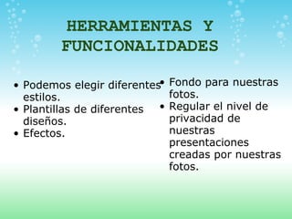 HERRAMIENTAS Y FUNCIONALIDADES Podemos elegir diferentes estilos. Plantillas de diferentes diseños. Efectos.   Fondo para nuestras fotos. Regular el nivel de privacidad de nuestras presentaciones creadas por nuestras fotos. 
