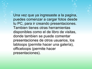 Una vez que ya ingresaste a la pagina, puedes comenzar a cargar fotos desde tu PC, para ir creando presentaciones. Tambien tienes otras herramientas disponibles como el de libro de visitas, donde tambien se puede comentar presentaciones de otros usuarios, los labloops (permite hacer una galería), officeloops (permite hacer presentaciones). 