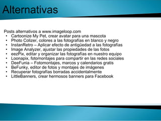   Posts alternativos a www.imageloop.com  Cartoonize My Pet, crear avatar para una mascota  Photo Colizer, colores a las fotografías en blanco y negro  InstanRetro – Aplicar efecto de antigüedad a las fotografías  Image Analyzer, ajustar las propiedades de las fotos  eezPix, editar y organizar las fotografías en nuestro equipo  Loonapix, fotomontajes para compartir en las redes sociales  DeeFunia – Fotomontajes, marcos y calendarios gratis  BeFunky, editor de fotos y montajes de imágenes  Recuperar fotografías borradas accidentalmente  LittleBanners, crear hermosos banners para Facebook  Alternativas 
