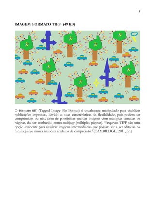 5



IMAGEM FORMATO TIFF (49 KB)




O formato tiff (Tagged Image File Format) é usualmente manipulado para viabilizar
publicações impressas, devido as suas características de flexibilidade, pois podem ser
comprimidos ou não, além de possibilitar guardar imagens com múltiplas camadas ou
páginas, daí ser conhecido como multipage (múltiplas páginas). “Arquivos TIFF são uma
opção excelente para arquivar imagens intermediárias que possam vir a ser editadas no
futuro, já que nunca introduz artefatos de compressão.'' (CAMBRIDGE, 2011, p.1)
 