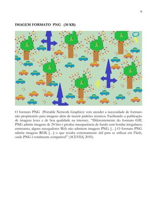 6



IMAGEM FORMATO PNG (30 KB)




O formato PNG (Portable Network Graphics) vem atender a necessidade de formato
não proprietário para imagens além de inserir padrões técnicos. Facilitando a publicação
de imagens leves e de boa qualidade na internet.. “Diferentemente do formato GIF,
PNG admite imagens de 24 bits e produz transparência de fundo sem bordas irregulares;
entretanto, alguns navegadores Web não admitem imagens PNG. […] O formato PNG
admite imagens RGB, […] o que resulta extremamente útil para se utilizar em Flash,
onde PNG é totalmente compatível” (ACEVES, 2010).
 