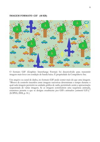 8



IMAGEM FORMATO GIF (48 KB)




O formato GIF (Graphics Interchange Format) foi desenvolvido para transmitir
imagens mais leves em condição de banda baixa. É propriedade da CompuServe Inc.

Um arquivo ou canal de dados, no formato GIF pode conter mais do que uma imagem.
“Blocos de controlo inseridos entre imagens sucessivas determinam o tempo durante o
qual cada imagem persistirá na unidade gráfica de saída, permitindo assim a apresentação
sequenciada de várias imagens. Se as imagens constituírem uma sequência animada,
estaremos perante o que se designa usualmente por GIFs animados (animated GIFs).”
(LOPES, 2008, p. 16 ).
 