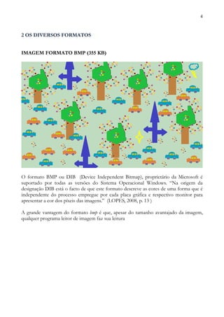 4



2 OS DIVERSOS FORMATOS


IMAGEM FORMATO BMP (355 KB)




O formato BMP ou DIB (Device Independent Bitmap), proprietário da Microsoft é
suportado por todas as versões do Sistema Operacional Windows. “Na origem da
designação DIB está o facto de que este formato descreve as cores de uma forma que é
independente do processo empregue por cada placa gráfica e respectivo monitor para
apresentar a cor dos píxeis das imagens.” (LOPES, 2008, p. 13 )

A grande vantagem do formato bmp é que, apesar do tamanho avantajado da imagem,
qualquer programa leitor de imagem faz sua leitura
 