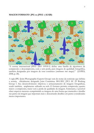 7



MAGEM FORMATO JPG ou JPEG ( 82 KB)




“A norma internacional JPEG (ISO 10918-1) define uma família de algoritmos de
compressão e descompressão, com e sem perda, para imagens de qualidade fotográfica,
também designadas por imagens de tons contínuos (continuous tone images).” (LOPES,
2008, p. 28).

A sigla JPG (Joint Photographic Experts Group) vem do nome da comissão que definiu
a norma, oficialmente designado Joint Committee ISO/IEC JTC1 SC 29 Working
Group 1. Seu desenvolvimento objetivou o armazenamento de imagens fotográficas,
sendo também, amplamente utilizado na web. O formato permite compressão, quanto
maior a compressão, maior será a perda de qualidade da imagem. Entretanto, é possível
obter arquivos menores comprimindo as imagens de uma forma que mantenha o detalhe
nas partes da imagem que importam mais e descartando detalhes em partes consideradas
menos importantes.
 