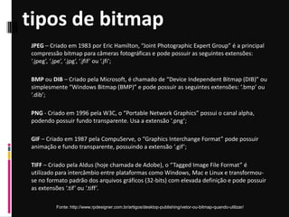 tipos de bitmap
Fonte: http://www.rpdesigner.com.br/artigos/desktop-publishing/vetor-ou-bitmap-quando-utilizar/
JPEG – Criado em 1983 por Eric Hamilton, “Joint Photographic Expert Group” é a principal
compressão bitmap para câmeras fotográficas e pode possuir as seguintes extensões:
‘.jpeg’, ‘.jpe’, ‘.jpg’, ‘.jfif’ ou ‘.jfi’;
BMP ou DIB – Criado pela Microsoft, é chamado de “Device Independent Bitmap (DIB)” ou
simplesmente “Windows Bitmap (BMP)” e pode possuir as seguintes extensões: ‘.bmp’ ou
‘.dib’;
PNG - Criado em 1996 pela W3C, o “Portable Network Graphics” possui o canal alpha,
podendo possuir fundo transparente. Usa a extensão ‘.png’;
GIF – Criado em 1987 pela CompuServe, o “Graphics Interchange Format” pode possuir
animação e fundo transparente, possuindo a extensão ‘.gif’;
TIFF – Criado pela Aldus (hoje chamada de Adobe), o “Tagged Image File Format” é
utilizado para intercâmbio entre plataformas como Windows, Mac e Linux e transformou-
se no formato padrão dos arquivos gráficos (32-bits) com elevada definição e pode possuir
as extensões ‘.tif’ ou ‘.tiff’.
 