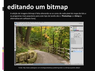 editando um bitmap
Fonte: http://www.rpdesigner.com.br/artigos/desktop-publishing/vetor-ou-bitmap-quando-utilizar/
A edição de imagens bitmap é feita alterando-se as cores de cada pixel do mapa de bits e
os programas mais populares para este tipo de tarefa são o Photoshop e o Gimp (a
alternativa em software livre).
 