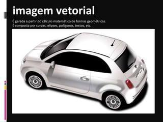 imagem vetorial
É gerada a partir do cálculo matemático de formas geométricas.
É composta por curvas, elipses, polígonos, textos, etc.
 