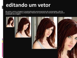 editando um vetor
No vetor, como a imagem é produzida pelo processamento do computador, não há
limites para a redução ou ampliação: haverá um aumento do número de pixels para a
ampliação da imagem
 