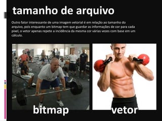 tamanho de arquivo
Outro fator interessante de uma imagem vetorial é em relação ao tamanho do
arquivo, pois enquanto um bitmap tem que guardar as informações de cor para cada
pixel, o vetor apenas repete a incidência da mesma cor várias vezes com base em um
cálculo.
bitmap vetor
 