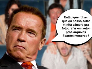 Então quer dizer
que eu posso setar
minha câmera pra
fotografar em vetor
pros arquivos
ficarem menores?
 