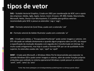 tipos de vetor
Fonte: http://www.rpdesigner.com.br/artigos/desktop-publishing/vetor-ou-bitmap-quando-utilizar/
SVG – Scalable Vectorial Graphics, Criado em 2001 por coordenação da W3C com o apoio
das empresas: Adobe, Agfa, Apple, Canon, Corel, Ericsson, HP, IBM, Kodak, Macromedia,
Microsoft, Nokia, Sharp e Sun Microsystems. É o padrão para gráficos vetoriais
recomendado pela W3C e possui as extensões ‘.svg e ‘.svgz’;
CDR – Formato vetorial do Corel Draw, usado com a extensão ‘.cdr’
AI – Formato vetorial do Adobe Illustrator usado com a extensão ‘.ai’
EPS – Criado pela Adobe, o “Encapsulated PostScript” pode conter imagens e vetores. Um
EPS não pode ser editado diretamente e quando algum programa abre um EPS, ele requer
a especificação da resolução desejada e em seguida ele é transformado em bitmap. Foi
muito usado antigamente, mas hoje é usado o formato PDF por ser de qualidade muito
superior. As extensões usadas são ‘.eps’, ‘.epsf’ ou ‘.epsfi’
WMF – Criado pela Microsoft, o Windows Meta File foi desenvolvido para executar na
camada Windows GDI e pode conter imagens e vetores, além de conter funções próprias
embutidas para exibição no sistema operacional Windows e pode possuir as extensões
‘.wmf’, ‘.emf’, ‘.wmz’ ou ‘.emz’
 