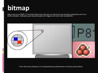 bitmap
Fonte: http://www.rpdesigner.com.br/artigos/desktop-publishing/vetor-ou-bitmap-quando-utilizar/
Mas o que é um PIXEL ?? Um pixel nada mais é do que um ponto em seu monitor, pequenos com cor e
brilho variados. Indicados para representação de imagens com alto nível de detalhes.
 