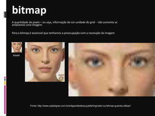 bitmap
Fonte: http://www.rpdesigner.com.br/artigos/desktop-publishing/vetor-ou-bitmap-quando-utilizar/
A quantidade de pixels – ou seja, informação de cor unidade do grid - não aumenta se
ampliamos uma imagem.
Para o bitmap é essencial que tenhamos a preocupação com a resolução da imagem
64x64
 