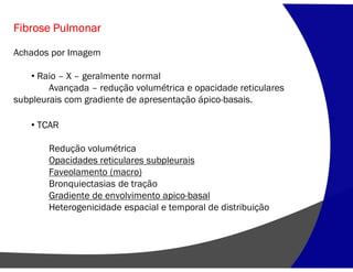 Fibrose Pulmonar
Achados por Imagem
• Raio – X – geralmente normal
Avançada – redução volumétrica e opacidade reticulares
subpleurais com gradiente de apresentação ápico-basais.
• TCAR
Redução volumétrica
Opacidades reticulares subpleurais
Faveolamento (macro)
Bronquiectasias de tração
Gradiente de envolvimento apico-basal
Heterogenicidade espacial e temporal de distribuição
 