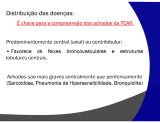 Distribuição das doenças:
É chave para a compreensão dos achados da TCAR.
Predominantemente central (axial) ou centrilobular:
• Favorece os feixes broncovasculares e estruturas
lobulares centrais.
Achados são mais graves centralmente que perifericamente
(Sarcoidose, Pneumonia de Hipersensibilidade, Bronquiolite)
 