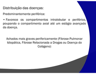 Distribuição das doenças:
Predominantemente periférica:
• Favorece os compartimentos intralobular e periférico,
poupando o compartimento axial até um estágio avançado
da doença.
Achados mais graves perifericamente (Fibrose Pulmonar
Idiopática, Fibrose Relacionada a Drogas ou Doença do
Colágeno)
 