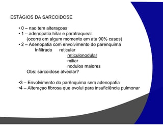 ESTÁGIOS DA SARCOIDOSE
• 0 – nao tem alteraçoes
• 1 – adenopatia hilar e paratraqueal
(ocorre em algum momento em ate 90% casos)
• 2 – Adenopatia com envolvimento do parenquima
Infiltrado reticular
reticulonodular
miliar
nodulos maiores
Obs: sarcoidose alveolar?
•3 – Envolvimento do parênquima sem adenopatia
•4 – Alteraçao fibrosa que evolui para insuficiência pulmonar
 