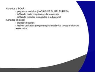 Achados a TCAR:
• pequenos nodulos (INCLUSIVE SUBPLEURAIS)
• infiltrado peribronquiovascular e apicais
• infiltrado reticular intraobular e subpleural
Achados atípicos:
• grandes nodulos
• lesões cavitadas (degeneração isquêmica dos granulomas
associados)
 