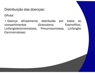 Distribuição das doenças:
Difusa:
• Doença difusamente distribuída por todos os
compartimentos (Granuloma Eosinofílico,
Linfangioleiomiomatose, Pneumoconioses, Linfangite
Carcinomatosa)
 
