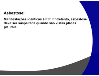 Asbestose:
Manifestações idênticas à FIP. Entretanto, asbestose
deve ser suspeitada quando são vistas placas
pleurais
 