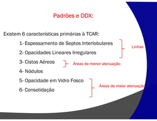 Padrões e DDX:
Existem 6 características primárias à TCAR:
1- Espessamento de Septos Interlobulares
2- Opacidades Lineares Irregulares
3- Cistos Aéreos
4- Nódulos
5- Opacidade em Vidro Fosco
6- Consolidação
Linhas
Áreas de maior atenuação
Áreas de menor atenuação
 