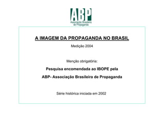 A IMAGEM DA PROPAGANDA NO BRASIL
                  Medição 2004



               Menção obrigatória:

    Pesquisa encomendada ao IBOPE pela

  ABP- Associação Brasileira de Propaganda



         Série histórica iniciada em 2002
 