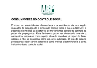 CONSUMIDORES NO CONTROLE SOCIAL

Embora os entrevistados desconheçam a existência de um órgão
regulador da propaganda e ainda não saibam dizer o que é o CONAR, a
pesquisa dá indícios da existência de mecanismos sociais de controle do
poder da propaganda. Este fenômeno pode ser observado quando o
consumidor coloca-se como sujeito ativo de escolhas, é capaz de fazer
críticas e não se posiciona como um alvo submisso. O fato da própria
propaganda estar sendo percebida como menos discriminatória é outro
indicativo deste controle social.
 