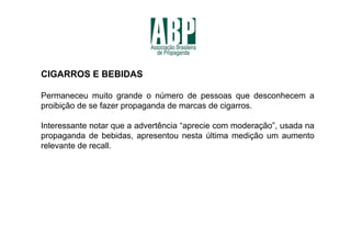 CIGARROS E BEBIDAS

Permaneceu muito grande o número de pessoas que desconhecem a
proibição de se fazer propaganda de marcas de cigarros.

Interessante notar que a advertência “aprecie com moderação”, usada na
propaganda de bebidas, apresentou nesta última medição um aumento
relevante de recall.
 