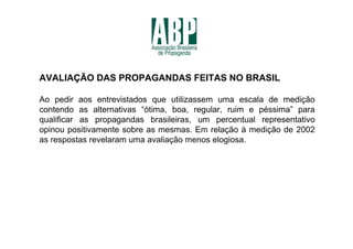 AVALIAÇÃO DAS PROPAGANDAS FEITAS NO BRASIL

Ao pedir aos entrevistados que utilizassem uma escala de medição
contendo as alternativas “ótima, boa, regular, ruim e péssima” para
qualificar as propagandas brasileiras, um percentual representativo
opinou positivamente sobre as mesmas. Em relação à medição de 2002
as respostas revelaram uma avaliação menos elogiosa.
 