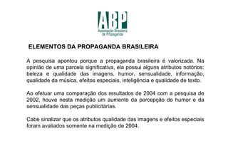 ELEMENTOS DA PROPAGANDA BRASILEIRA

A pesquisa apontou porque a propaganda brasileira é valorizada. Na
opinião de uma parcela significativa, ela possui alguns atributos notórios:
beleza e qualidade das imagens, humor, sensualidade, informação,
qualidade da música, efeitos especiais, inteligência e qualidade de texto.

Ao efetuar uma comparação dos resultados de 2004 com a pesquisa de
2002, houve nesta medição um aumento da percepção do humor e da
sensualidade das peças publicitárias.

Cabe sinalizar que os atributos qualidade das imagens e efeitos especiais
foram avaliados somente na medição de 2004.
 