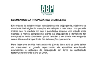 ELEMENTOS DA PROPAGANDA BRASILEIRA

Em relação ao quesito ética/ transparência na propaganda, observou-se
uma leve diminuição de menções em relação a dois anos. Isto poderia
indicar que na medida em que a população assume uma atitude mais
rigorosa e menos complacente diante da propaganda e demonstra ter
uma postura mais consciente, passa também a ser ainda mais exigente
com a ética e a transparência das informações que recebe.

Para fazer uma análise mais ampla do quesito ética, não se pode deixar
de mencionar a grande repercussão de episódios envolvendo
anunciantes e agências de propaganda em torno de publicidade
testemunhal durante o ano de 2004.
 