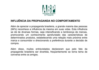 INFLUÊNCIA DA PROPAGANDA NO COMPORTAMENTO

Além de apreciar a propaganda brasileira, a grande maioria das pessoas
(84%) reconhece a influência da mesma em suas vidas. Esta influência
se dá de diversas formas, seja intensificando a lembrança de marcas,
promovendo um conhecimento aprofundado das características de
determinados produtos, estabelecendo uma relação mais próxima entre
marca e consumidor e direcionando a preferência durante a decisão de
compra.

Além disso, muitos entrevistados declararam que pelo fato da
propaganda brasileira ser divertida, freqüentemente se torna tema de
conversa entre os amigos.
 